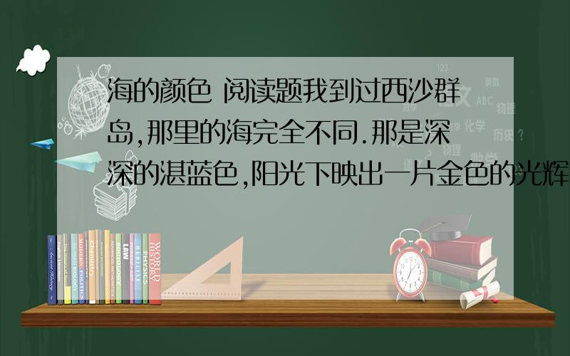 海的颜色 阅读题我到过西沙群岛,那里的海完全不同.那是深深的湛蓝色,阳光下映出一片金色的光辉.飞鱼在海面上飞行,军舰在海