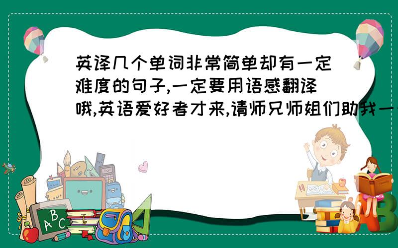 英译几个单词非常简单却有一定难度的句子,一定要用语感翻译哦,英语爱好者才来,请师兄师姐们助我一臂之