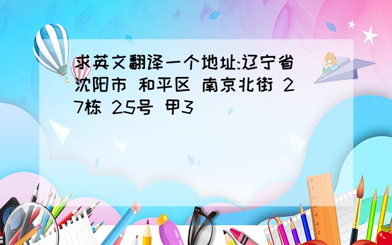 求英文翻译一个地址:辽宁省 沈阳市 和平区 南京北街 27栋 25号 甲3