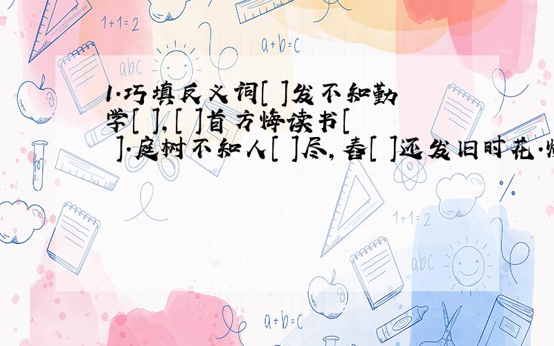 1.巧填反义词[ ]发不知勤学[ ],[ ]首方悔读书[ ].庭树不知人[ ]尽,舂[ ]还发旧时花.炉火照[ ][ ]