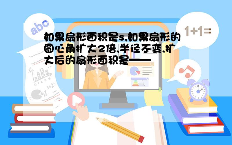 如果扇形面积是s,如果扇形的圆心角扩大2倍,半径不变,扩大后的扇形面积是——