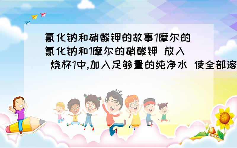 氯化钠和硝酸钾的故事1摩尔的氯化钠和1摩尔的硝酸钾 放入 烧杯1中,加入足够量的纯净水 使全部溶解1摩尔的硝酸钠和1摩尔