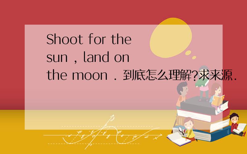 Shoot for the sun , land on the moon . 到底怎么理解?求来源.