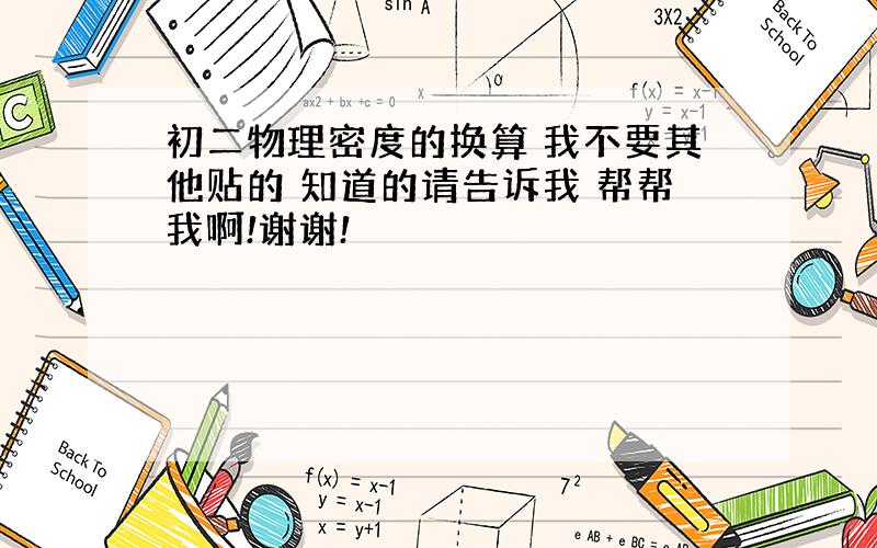 初二物理密度的换算 我不要其他贴的 知道的请告诉我 帮帮我啊!谢谢!