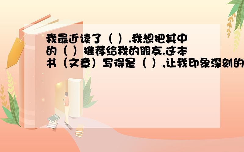 我最近读了（ ）.我想把其中的（ ）推荐给我的朋友.这本书（文章）写得是（ ）,让我印象深刻的是（ ）