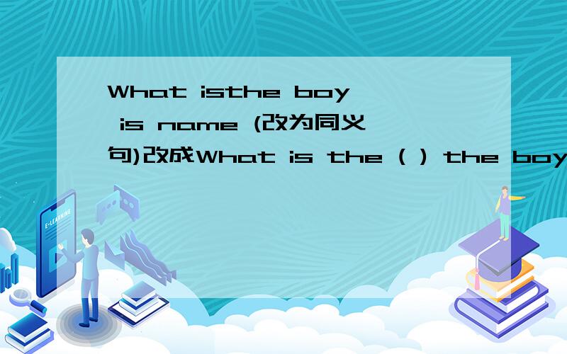 What isthe boy is name (改为同义句)改成What is the ( ) the boy