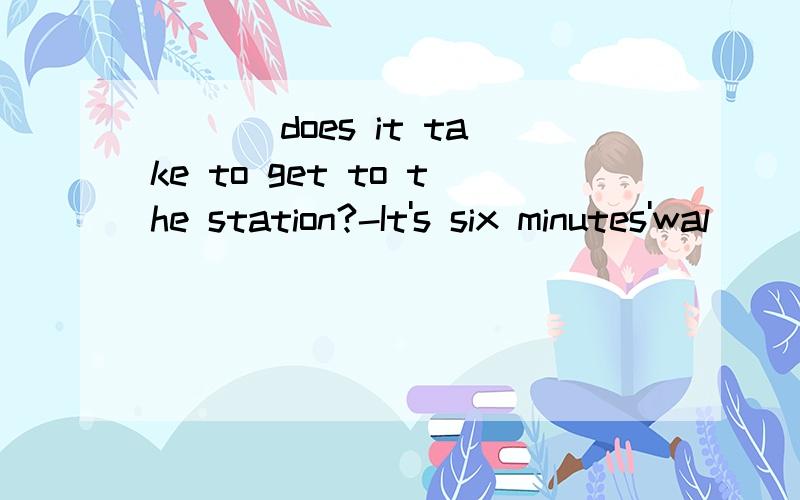 ___ does it take to get to the station?-It's six minutes'wal