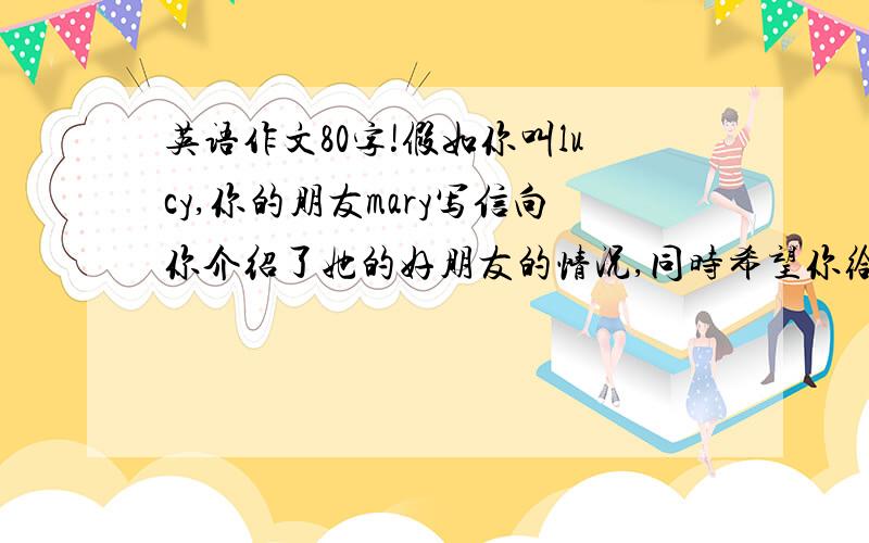 英语作文80字!假如你叫lucy,你的朋友mary写信向你介绍了她的好朋友的情况,同时希望你给她回信,并要求你在回信中介