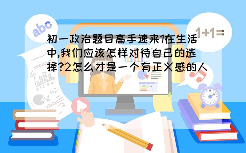 初一政治题目高手速来1在生活中,我们应该怎样对待自己的选择?2怎么才是一个有正义感的人