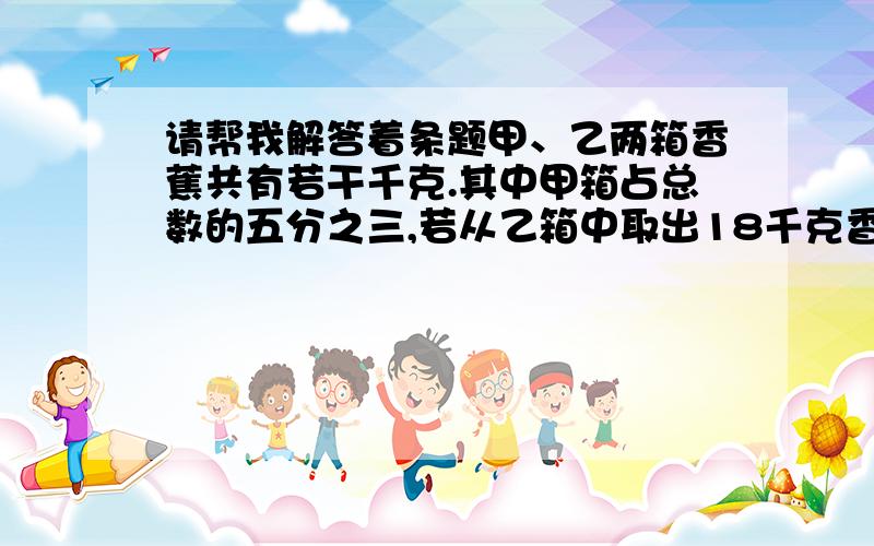 请帮我解答着条题甲、乙两箱香蕉共有若干千克.其中甲箱占总数的五分之三,若从乙箱中取出18千克香蕉放进甲箱里.则乙箱留下的