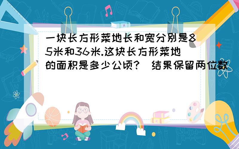 一块长方形菜地长和宽分别是85米和36米.这块长方形菜地的面积是多少公顷?（结果保留两位数）