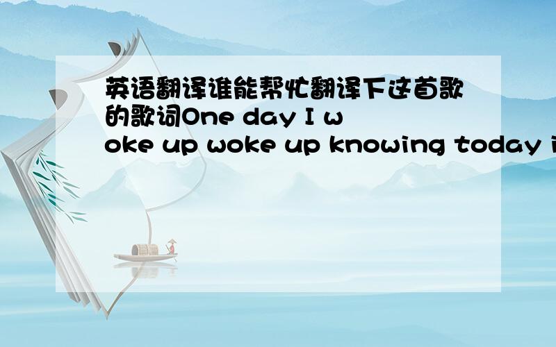 英语翻译谁能帮忙翻译下这首歌的歌词One day I woke up woke up knowing today is