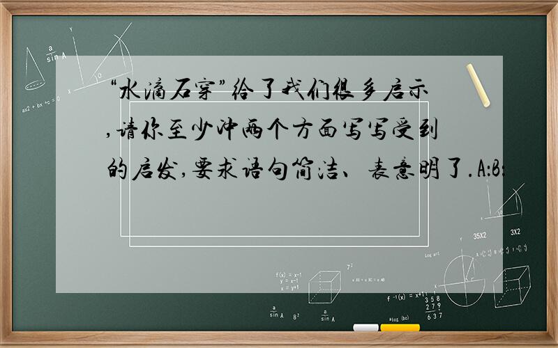 “水滴石穿”给了我们很多启示,请你至少冲两个方面写写受到的启发,要求语句简洁、表意明了.A：B：