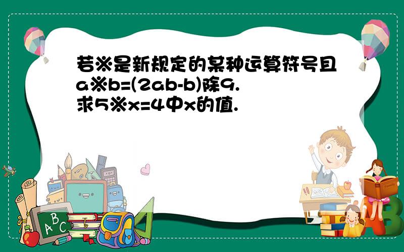 若※是新规定的某种运算符号且a※b=(2ab-b)除9.求5※x=4中x的值.