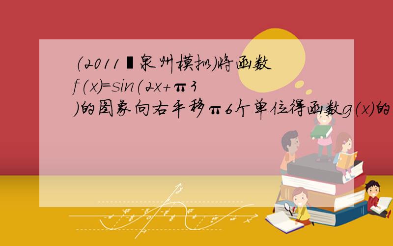 （2011•泉州模拟）将函数f(x)＝sin(2x+π3)的图象向右平移π6个单位得函数g（x）的图象，再将g（x）的图