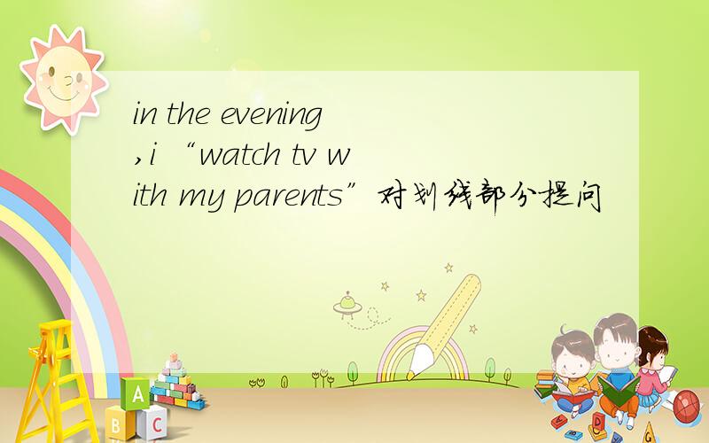 in the evening,i “watch tv with my parents”对划线部分提问