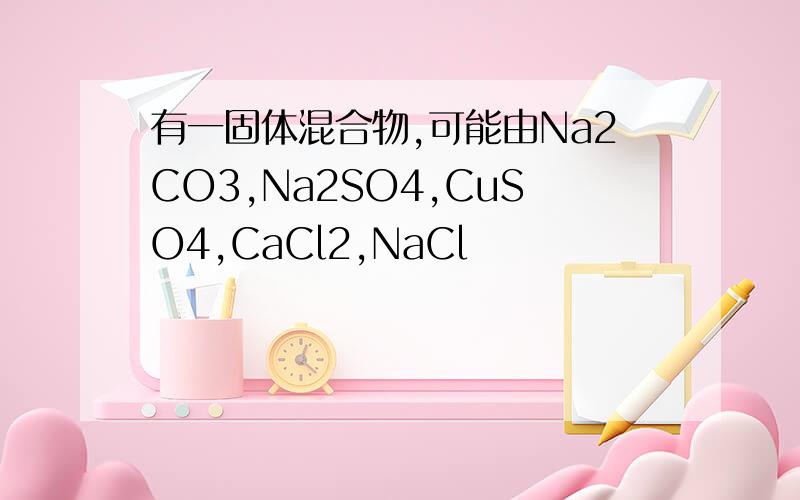 有一固体混合物,可能由Na2CO3,Na2SO4,CuSO4,CaCl2,NaCl