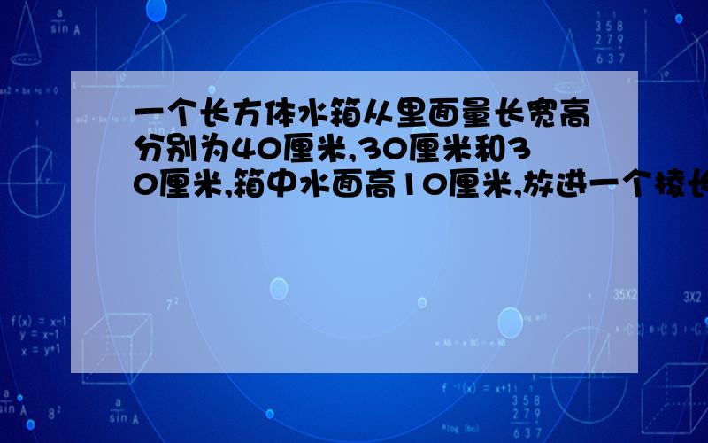 一个长方体水箱从里面量长宽高分别为40厘米,30厘米和30厘米,箱中水面高10厘米,放进一个棱长为20厘米的正方体铁块后