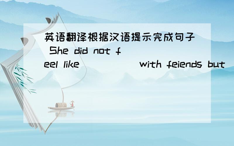 英语翻译根据汉语提示完成句子 She did not feel like （ ）（ ）with feiends but