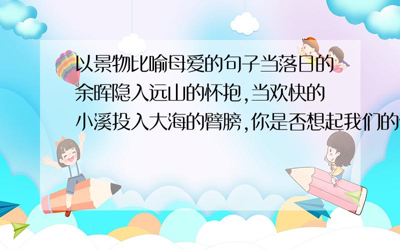 以景物比喻母爱的句子当落日的余晖隐入远山的怀抱,当欢快的小溪投入大海的臂膀,你是否想起我们的依靠----母亲.类似与这样