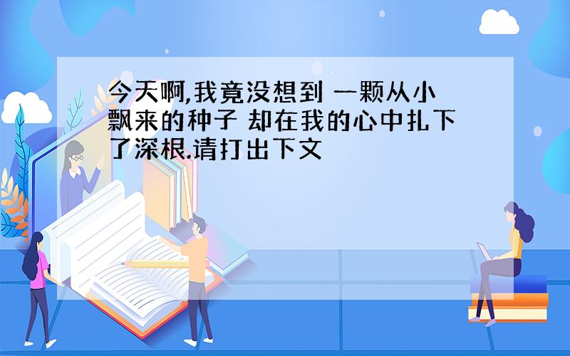 今天啊,我竟没想到 一颗从小飘来的种子 却在我的心中扎下了深根.请打出下文