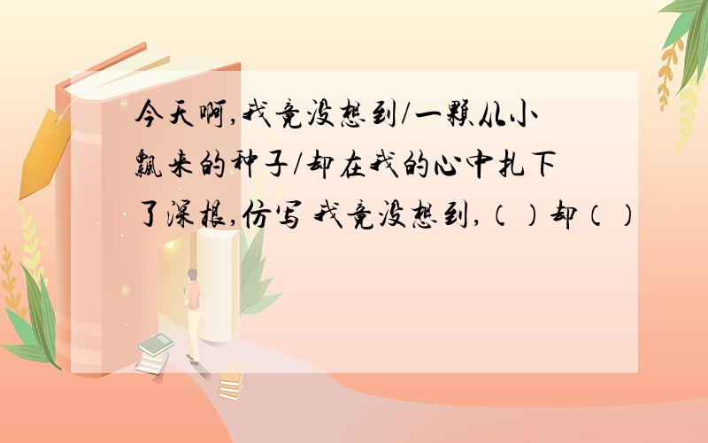 今天啊,我竟没想到/一颗从小飘来的种子/却在我的心中扎下了深根,仿写 我竟没想到,（）却（）