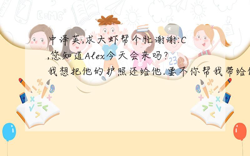 中译英,求大虾帮个忙谢谢:C,您知道Alex今天会来吗?我想把他的护照还给他.要不你帮我带给他好吗?