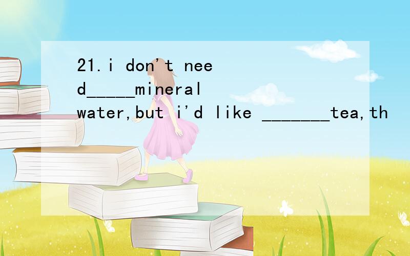 21.i don't need_____mineral water,but i'd like _______tea,th