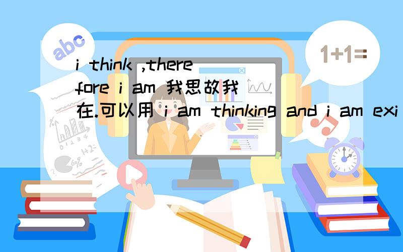 i think ,therefore i am 我思故我在.可以用 i am thinking and i am exi