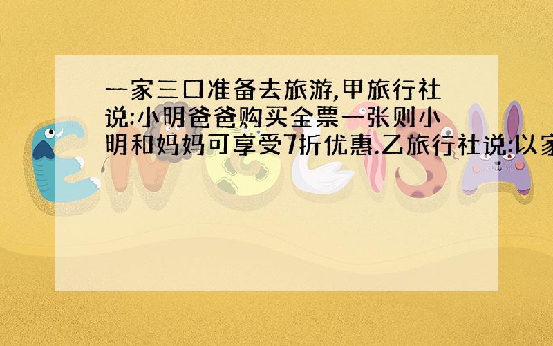 一家三口准备去旅游,甲旅行社说:小明爸爸购买全票一张则小明和妈妈可享受7折优惠.乙旅行社说:以家庭团