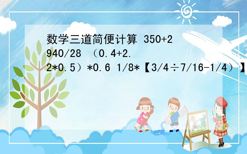 数学三道简便计算 350+2940/28 （0.4+2.2*0.5）*0.6 1/8*【3/4÷7/16-1/4）】