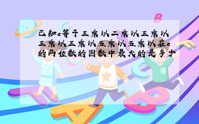 已知a等于三乘以二乘以三乘以三乘以三乘以五乘以五乘以在a的两位数的因数中最大的是多少