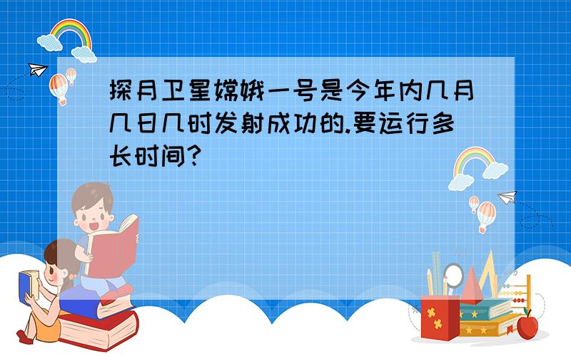 探月卫星嫦娥一号是今年内几月几日几时发射成功的.要运行多长时间?