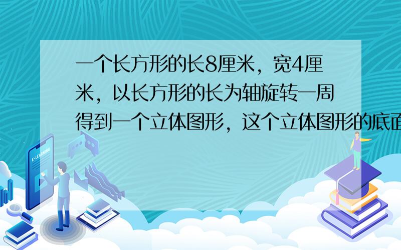 一个长方形的长8厘米，宽4厘米，以长方形的长为轴旋转一周得到一个立体图形，这个立体图形的底面积、侧面积、体积各是多少？