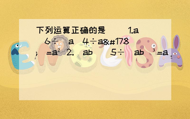 下列运算正确的是（） 1.a^6÷（a^4÷a²）=a² 2.(ab)^5÷(ab)³=a