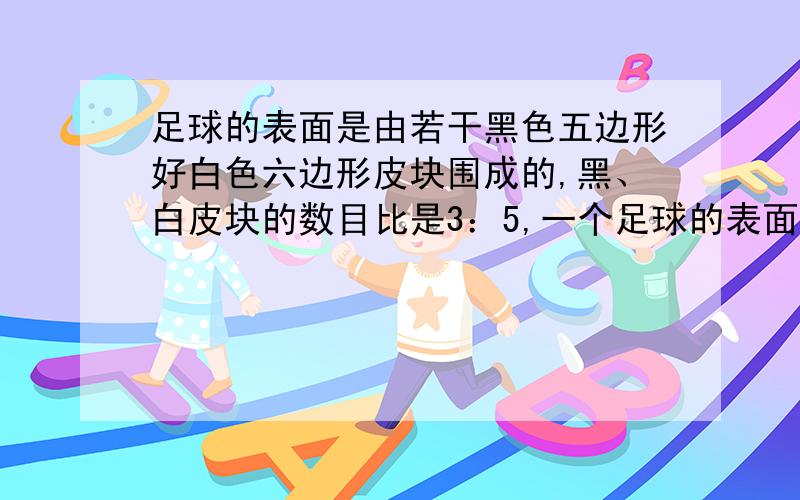 足球的表面是由若干黑色五边形好白色六边形皮块围成的,黑、白皮块的数目比是3：5,一个足球的表面一共有32块皮块,黑色皮块