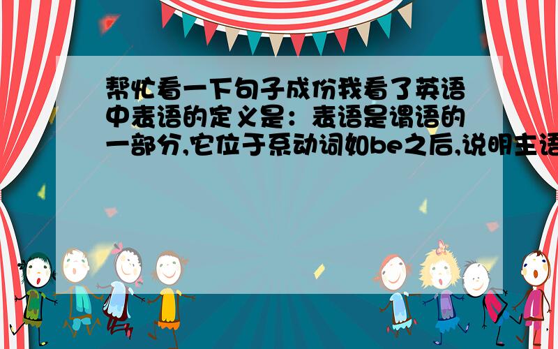 帮忙看一下句子成份我看了英语中表语的定义是：表语是谓语的一部分,它位于系动词如be之后,说明主语身份,特征,属性或状态.