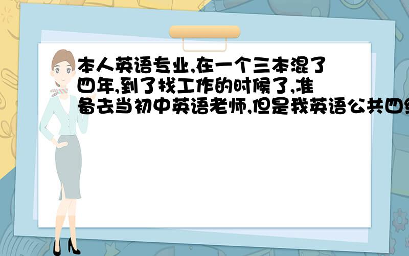 本人英语专业,在一个三本混了四年,到了找工作的时候了,准备去当初中英语老师,但是我英语公共四级没过