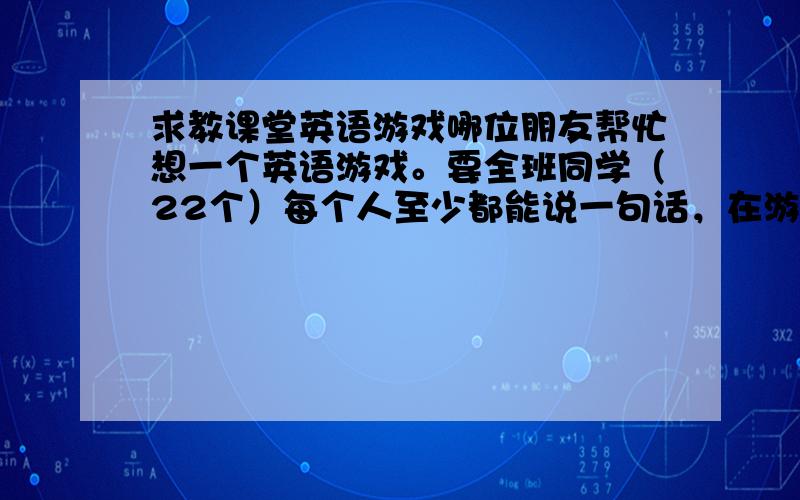 求教课堂英语游戏哪位朋友帮忙想一个英语游戏。要全班同学（22个）每个人至少都能说一句话，在游戏过程中全部用英语口语交流。