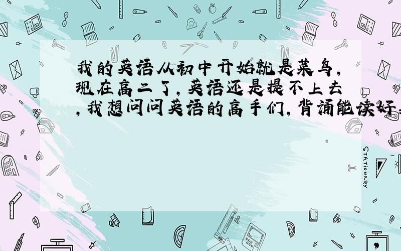 我的英语从初中开始就是菜鸟,现在高二了,英语还是提不上去,我想问问英语的高手们,背诵能读好英语吗?怎么样才能背好英语?