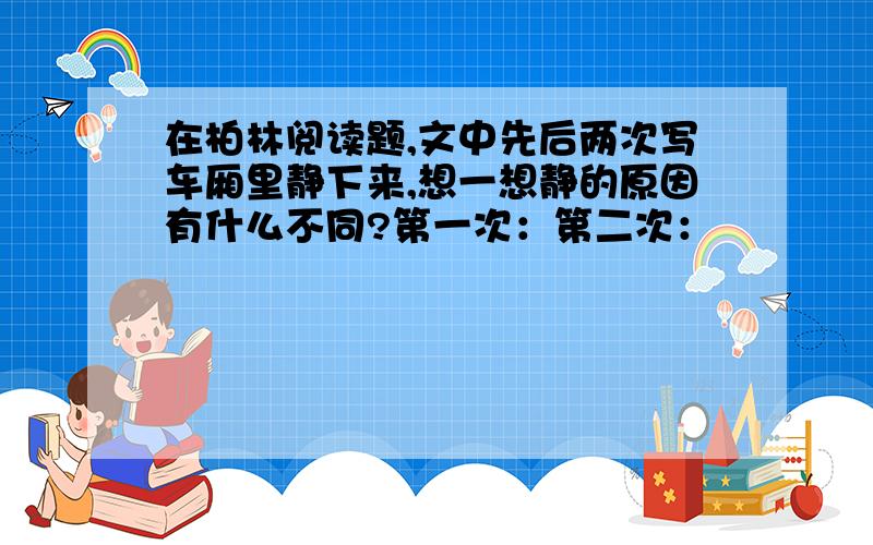 在柏林阅读题,文中先后两次写车厢里静下来,想一想静的原因有什么不同?第一次：第二次：