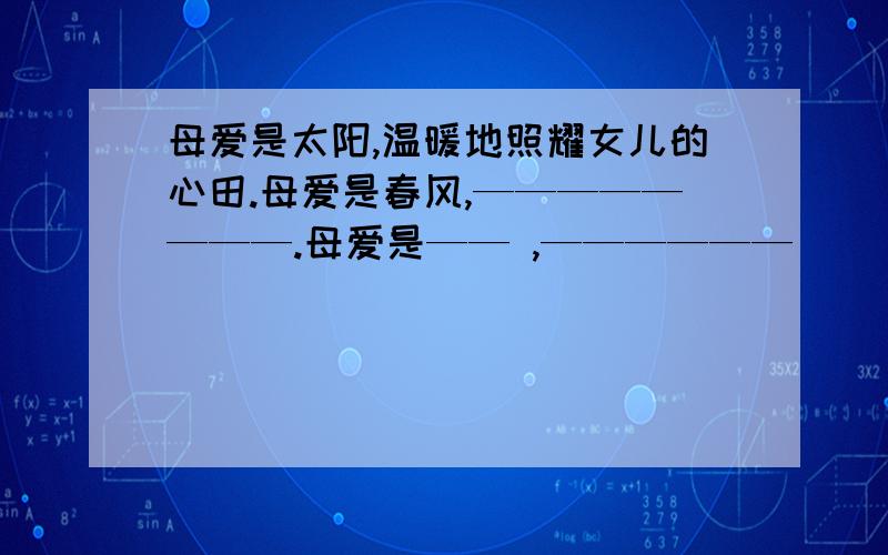 母爱是太阳,温暖地照耀女儿的心田.母爱是春风,————————.母爱是—— ,——————