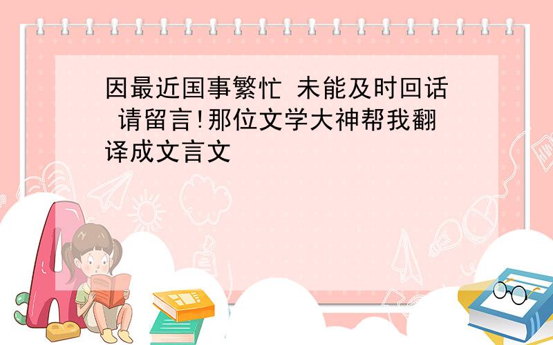 因最近国事繁忙 未能及时回话 请留言!那位文学大神帮我翻译成文言文