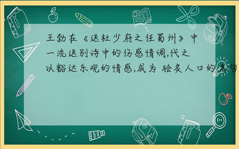 王勃在《送杜少府之任蜀州》中一洗送别诗中的伤感情调,代之以豁达乐观的情感,成为 脍炙人口的名句是