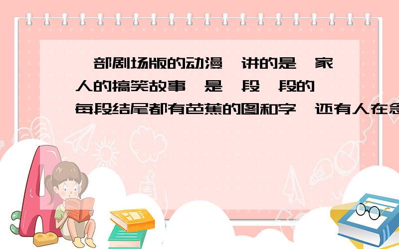 一部剧场版的动漫,讲的是一家人的搞笑故事,是一段一段的,每段结尾都有芭蕉的图和字,还有人在念“芭蕉