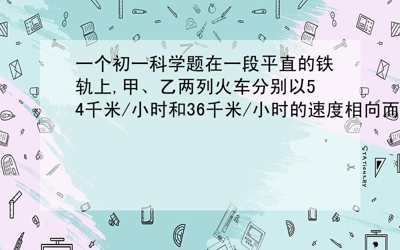 一个初一科学题在一段平直的铁轨上,甲、乙两列火车分别以54千米/小时和36千米/小时的速度相向而行.有一只鸟以20米/秒