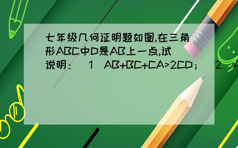 七年级几何证明题如图,在三角形ABC中D是AB上一点,试说明：（1）AB+BC+CA>2CD；（2）AB+2CD>AC+