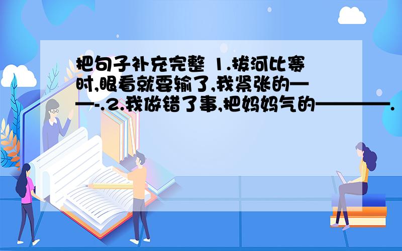 把句子补充完整 1.拔河比赛时,眼看就要输了,我紧张的——-.2.我做错了事,把妈妈气的————.