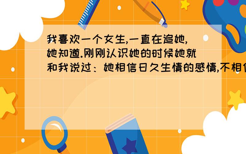 我喜欢一个女生,一直在追她,她知道.刚刚认识她的时候她就和我说过：她相信日久生情的感情,不相信一见钟情.我俩认识一个多月