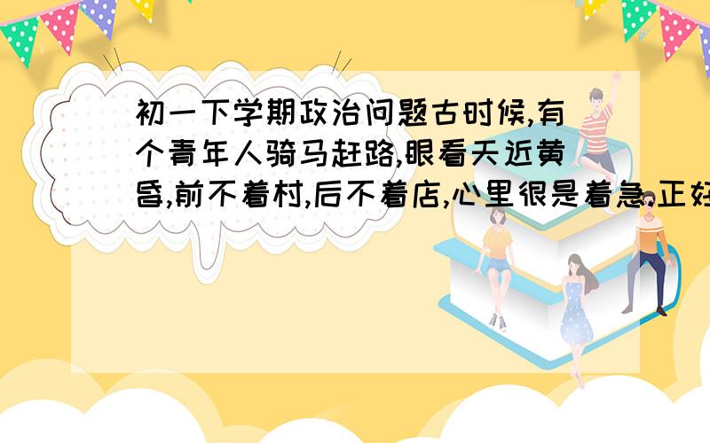 初一下学期政治问题古时候,有个青年人骑马赶路,眼看天近黄昏,前不着村,后不着店,心里很是着急.正好,有个老汉路过,青年人